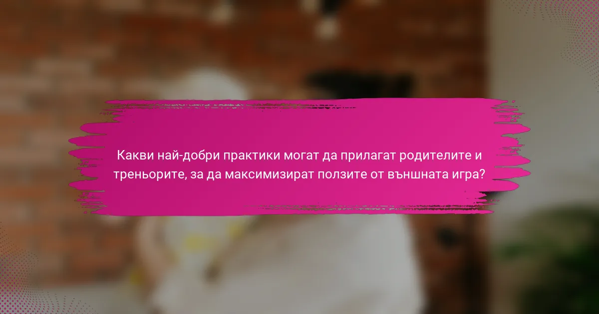 Какви най-добри практики могат да прилагат родителите и треньорите, за да максимизират ползите от външната игра?