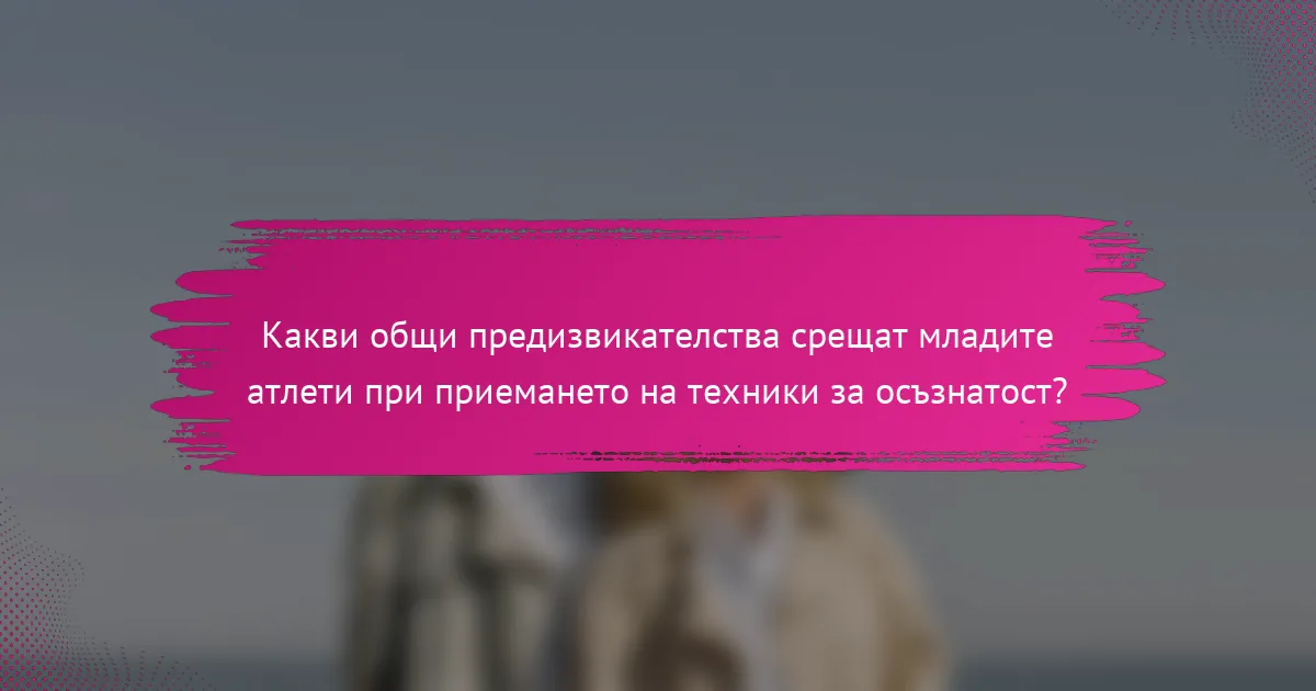 Какви общи предизвикателства срещат младите атлети при приемането на техники за осъзнатост?