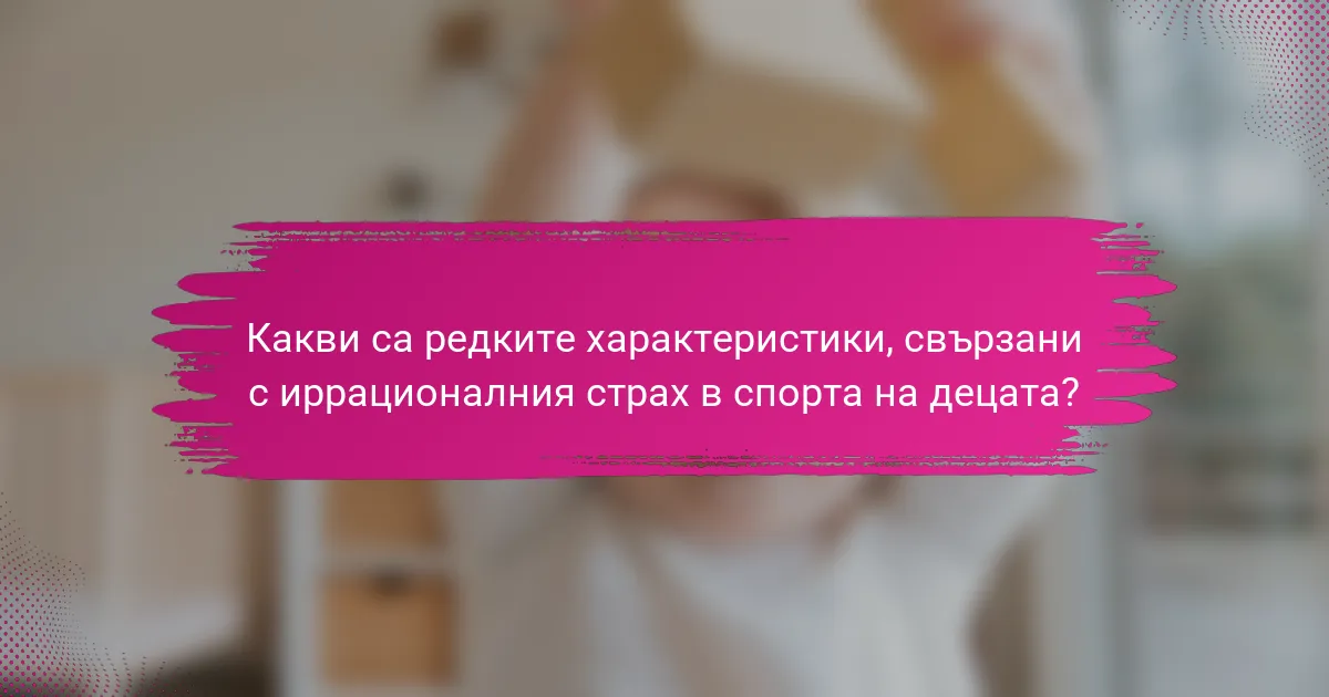 Какви са редките характеристики, свързани с иррационалния страх в спорта на децата?